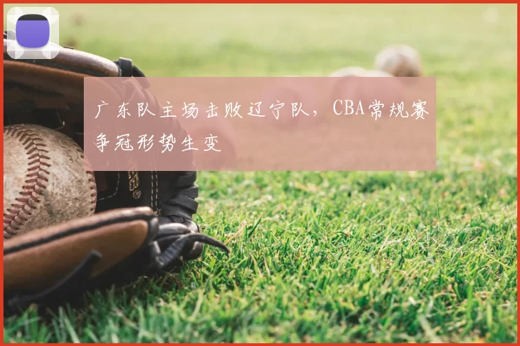 广东队主场击败辽宁队，CBA常规赛争冠形势生变