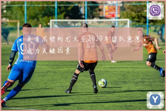 麦肯尼续约尤文至2030年留队意愿成为关键因素