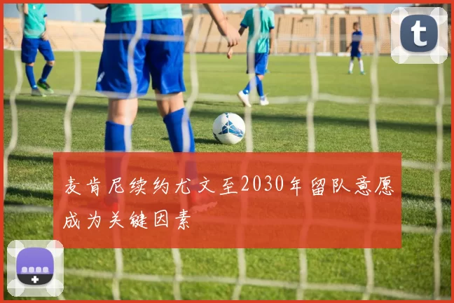 麦肯尼续约尤文至2030年留队意愿成为关键因素