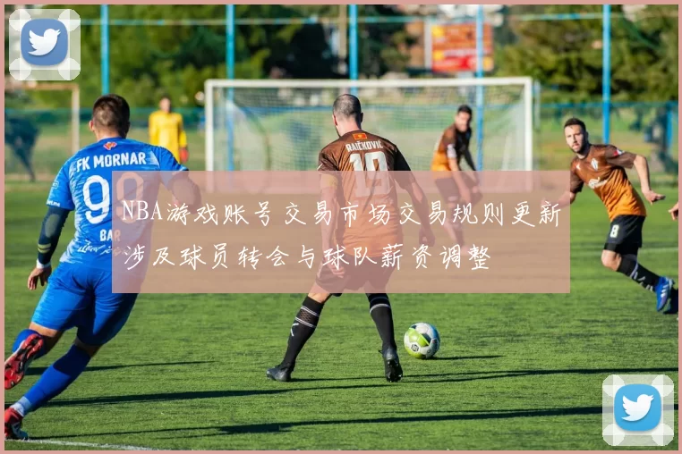 NBA游戏账号交易市场交易规则更新涉及球员转会与球队薪资调整