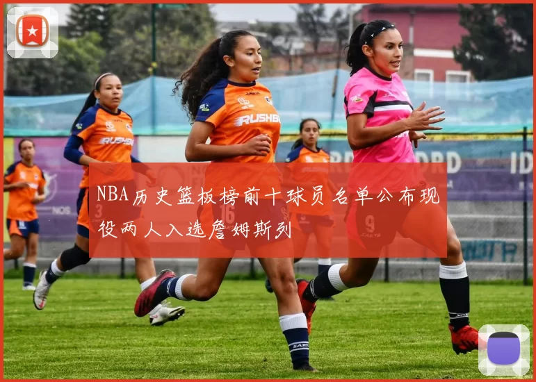 NBA历史篮板榜前十球员名单公布现役两人入选詹姆斯列