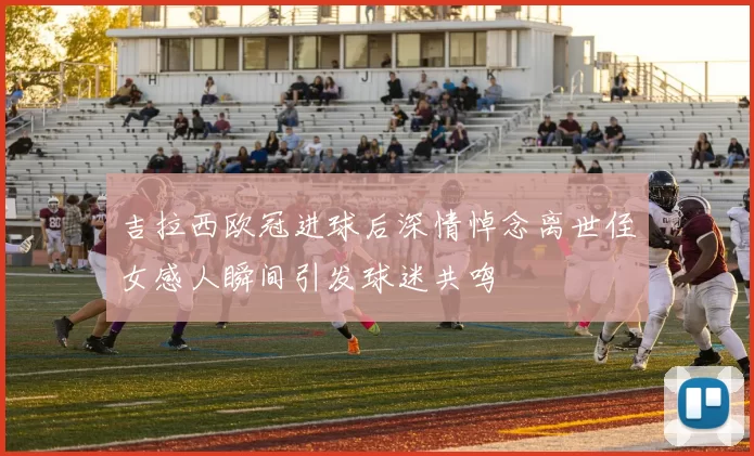 吉拉西欧冠进球后深情悼念离世侄女感人瞬间引发球迷共鸣