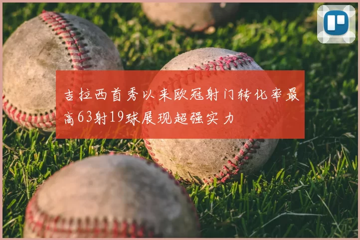 吉拉西首秀以来欧冠射门转化率最高63射19球展现超强实力