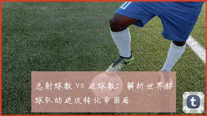 总射球数 vs 进球数：解析世界杯球队的进攻转化率困局