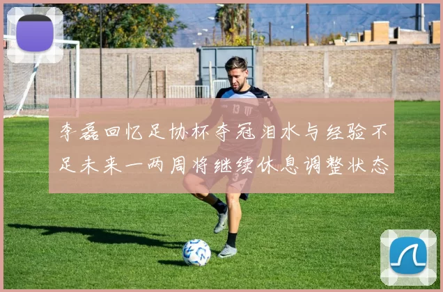 李磊回忆足协杯夺冠泪水与经验不足未来一两周将继续休息调整状态