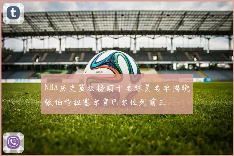 NBA历史篮板榜前十名球员名单揭晓张伯伦拉塞尔贾巴尔位列前三