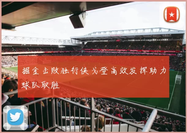 掘金击败独行侠戈登高效发挥助力球队取胜