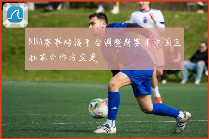 NBA赛事转播平台调整新赛季中国区独家合作方变更