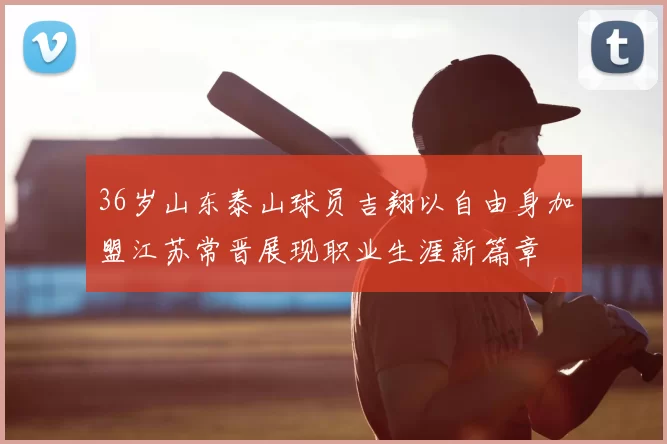 36岁山东泰山球员吉翔以自由身加盟江苏常晋展现职业生涯新篇章