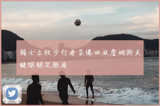 骑士击败步行者录像回放詹姆斯关键球锁定胜局