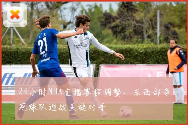 24小时NBA直播赛程调整,东西部争冠球队迎战关键对手