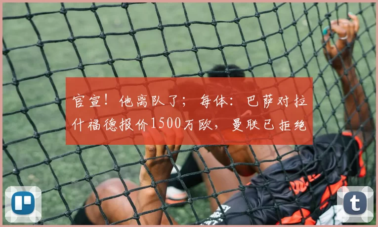 官宣！他离队了；每体：巴萨对拉什福德报价1500万欧，曼联已拒绝