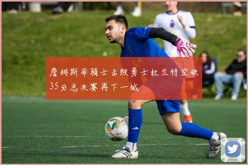 詹姆斯率骑士击败勇士杜兰特空砍35分总决赛再下一城