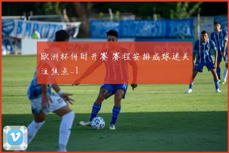 欧洲杯何时开赛 赛程安排成球迷关注焦点_1