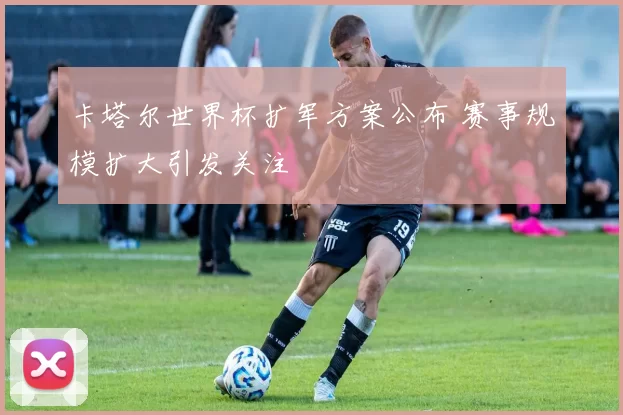 卡塔尔世界杯扩军方案公布 赛事规模扩大引发关注