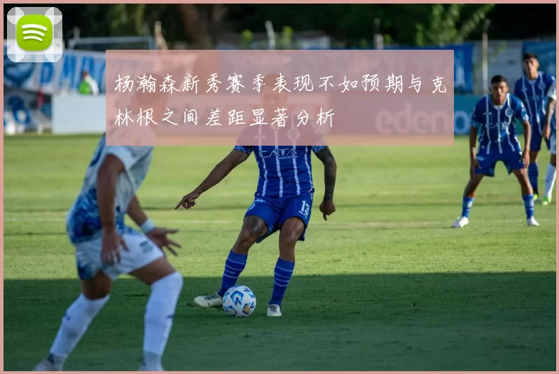 杨瀚森新秀赛季表现不如预期与克林根之间差距显著分析