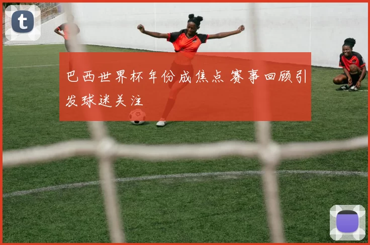 巴西世界杯年份成焦点 赛事回顾引发球迷关注