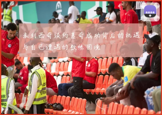 米利西奇谈约基奇成功背后的机遇与自己遭遇的教练困境