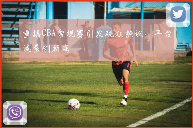 重播CBA常规赛引发观众热议，平台流量创新高