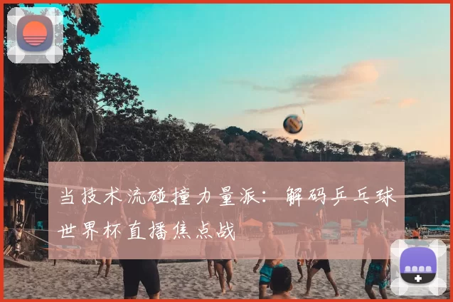 当技术流碰撞力量派:解码乒乓球世界杯直播焦点战