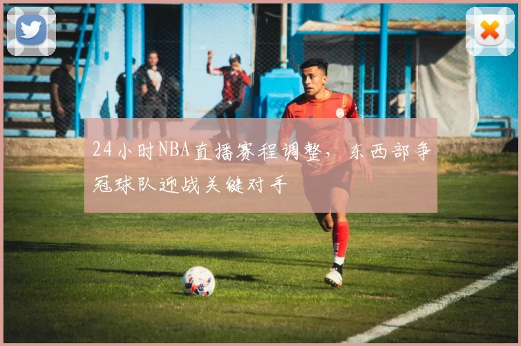 24小时NBA直播赛程调整,东西部争冠球队迎战关键对手