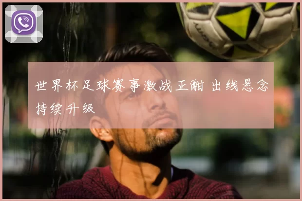 世界杯足球赛事激战正酣 出线悬念持续升级