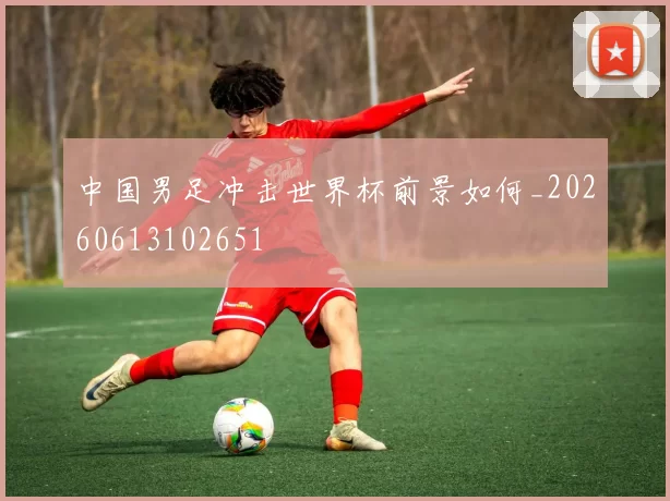中国男足冲击世界杯前景如何_20260613102651